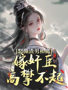 怒撕渣男和离，嫁奸臣高攀不起
